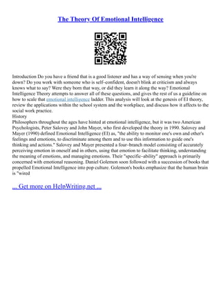 The Theory Of Emotional Intelligence
Introduction Do you have a friend that is a good listener and has a way of sensing when you're
down? Do you work with someone who is self–confident, doesn't blink at criticism and always
knows what to say? Were they born that way, or did they learn it along the way? Emotional
Intelligence Theory attempts to answer all of these questions, and gives the rest of us a guideline on
how to scale that emotional intelligence ladder. This analysis will look at the genesis of EI theory,
review the applications within the school system and the workplace, and discuss how it affects to the
social work practice.
History
Philosophers throughout the ages have hinted at emotional intelligence, but it was two American
Psychologists, Peter Salovey and John Mayer, who first developed the theory in 1990. Salovey and
Mayer (1990) defined Emotional Intelligence (EI) as, "the ability to monitor one's own and other's
feelings and emotions, to discriminate among them and to use this information to guide one's
thinking and actions." Salovey and Mayer presented a four–branch model consisting of accurately
perceiving emotion in oneself and in others, using that emotion to facilitate thinking, understanding
the meaning of emotions, and managing emotions. Their "specific–ability" approach is primarily
concerned with emotional reasoning. Daniel Golemon soon followed with a succession of books that
propelled Emotional Intelligence into pop culture. Golemon's books emphasize that the human brain
is "wired
... Get more on HelpWriting.net ...
 