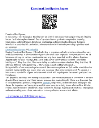 Emotional Intelligence Papers
Emotional Intelligence
In this paper, I will thoroughly describe how an EI level can enhance or hamper being an effective
leader. I will also explain in detail five of the core themes, gratitude, compassion, empathy,
forgiveness, and mindfulness. Emotional Intelligence and understanding the core themes is
beneficial in everyday life. As leaders, it is essential and will assist in providing a positive work
environment.
Emotional Intelligence in Leadership
Having Emotional Intelligence (EI) in leadership is important. A leader who is emotionally aware
and is accomplished in emotional intelligence can result in an improved team performance. An EI
leader can pick up on various emotions that can help them steer their staff in a better direction.
According to our class readings, the Mayer and Salovey theory created the term "Emotional
Intelligence." They described EI as one's ability to read the emotions of others. They described EI
into four different parts; perceiving ... Show more content on Helpwriting.net ...
Being mindful of our surroundings is essential. We must accept how we feel and be mindful at that
moment. Being mindful as a leader helps you recognize when someone is in need. As a nurse, it is
important to be mindful of your patient's needs which will help improve the overall quality of care.
Conclusion
This paper has described how having an adequate EI can enhance someone in leadership. It has also
described how having a low EI can hamper someone in a leadership role. I have also discussed five
of the core themes, gratitude, compassion, empathy, forgiveness, and mindfulness. This paper has
shown the importance of having these qualities and using them daily in our relationships. Whether
you're a bedside nurse or a leader of a large institution, having a high level of emotional intelligence
and understanding core values, makes for a better–quality environment and a better
... Get more on HelpWriting.net ...
 