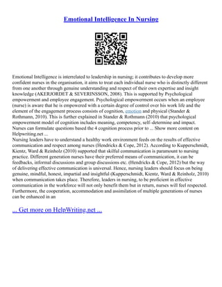 Emotional Intelligence In Nursing
Emotional Intelligence is interrelated to leadership in nursing; it contributes to develop more
confident nurses in the organisation, it aims to treat each individual nurse who is distinctly different
from one another through genuine understanding and respect of their own expertise and insight
knowledge (AKERJORDET & SEVERINSSON, 2008). This is supported by Psychological
empowerment and employee engagement. Psychological empowerment occurs when an employee
(nurse) is aware that he is empowered with a certain degree of control over his work life and the
element of the engagement process consists of cognition, emotion and physical (Stander &
Rothmann, 2010). This is further explained in Stander & Rothmann (2010) that psychological
empowerment model of cognition includes meaning, competency, self–determine and impact.
Nurses can formulate questions based the 4 cognition process prior to ... Show more content on
Helpwriting.net ...
Nursing leaders have to understand a healthy work environment feeds on the results of effective
communication and respect among nurses (Hendricks & Cope, 2012). According to Kupperschmidt,
Kientz, Ward & Reinholz (2010) supported that skilful communication is paramount to nursing
practice. Different generation nurses have their preferred means of communication, it can be
feedbacks, informal discussions and group discussions etc. (Hendricks & Cope, 2012) but the way
of delivering effective communication is universal. Hence, nursing leaders should focus on being
genuine, mindful, honest, impartial and insightful (Kupperschmidt, Kientz, Ward & Reinholz, 2010)
when communication takes place. Therefore, leaders in nursing, to be proficient in effective
communication in the workforce will not only benefit them but in return, nurses will feel respected.
Furthermore, the cooperation, accommodation and assimilation of multiple generations of nurses
can be enhanced in an
... Get more on HelpWriting.net ...
 