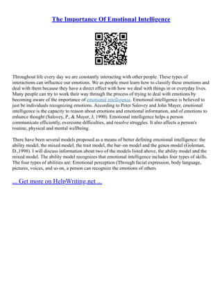 The Importance Of Emotional Intelligence
Throughout life every day we are constantly interacting with other people. These types of
interactions can influence our emotions. We as people must learn how to classify these emotions and
deal with them because they have a direct effect with how we deal with things in or everyday lives.
Many people can try to work their way through the process of trying to deal with emotions by
becoming aware of the importance of emotional intelligence. Emotional intelligence is believed to
just be individuals recognizing emotions. According to Peter Salovey and John Mayer, emotional
intelligence is the capacity to reason about emotions and emotional information, and of emotions to
enhance thought (Salovey, P., & Mayer, J, 1990). Emotional intelligence helps a person
communicate efficiently, overcome difficulties, and resolve struggles. It also affects a person's
routine, physical and mental wellbeing.
There have been several models proposed as a means of better defining emotional intelligence: the
ability model, the mixed model, the trait model, the bar–on model and the genos model (Goleman,
D.,1998). I will discuss information about two of the models listed above, the ability model and the
mixed model. The ability model recognizes that emotional intelligence includes four types of skills.
The four types of abilities are: Emotional perception (Through facial expression, body language,
pictures, voices, and so on, a person can recognize the emotions of others
... Get more on HelpWriting.net ...
 