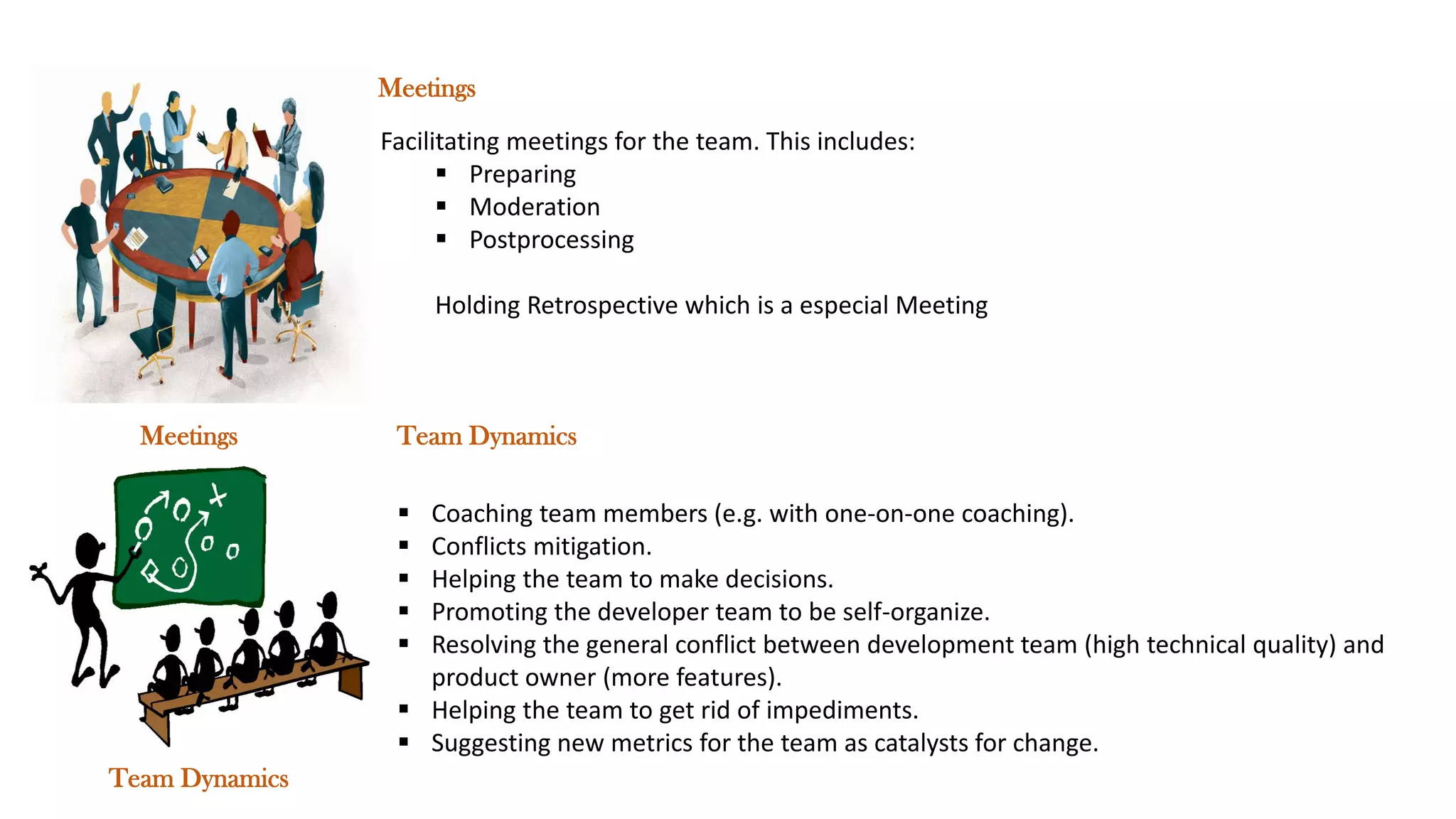 Meetings
Team Dynamics
Facilitating meetings for the team. This includes:
▪ Preparing
▪ Moderation
▪ Postprocessing
Holding Retrospective which is a especial Meeting
Meetings
▪ Coaching team members (e.g. with one-on-one coaching).
▪ Conflicts mitigation.
▪ Helping the team to make decisions.
▪ Promoting the developer team to be self-organize.
▪ Resolving the general conflict between development team (high technical quality) and
product owner (more features).
▪ Helping the team to get rid of impediments.
▪ Suggesting new metrics for the team as catalysts for change.
Team Dynamics
 