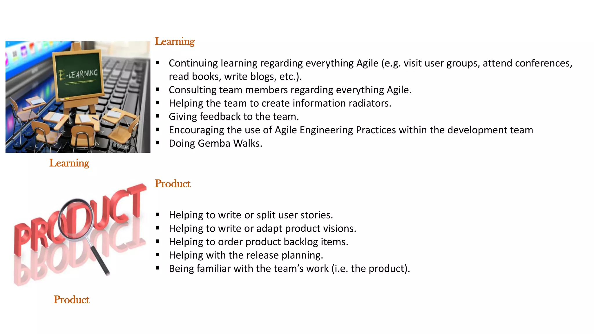 ▪ Continuing learning regarding everything Agile (e.g. visit user groups, attend conferences,
read books, write blogs, etc.).
▪ Consulting team members regarding everything Agile.
▪ Helping the team to create information radiators.
▪ Giving feedback to the team.
▪ Encouraging the use of Agile Engineering Practices within the development team
▪ Doing Gemba Walks.
▪ Helping to write or split user stories.
▪ Helping to write or adapt product visions.
▪ Helping to order product backlog items.
▪ Helping with the release planning.
▪ Being familiar with the team’s work (i.e. the product).
Product
Learning
Learning
Product
 
