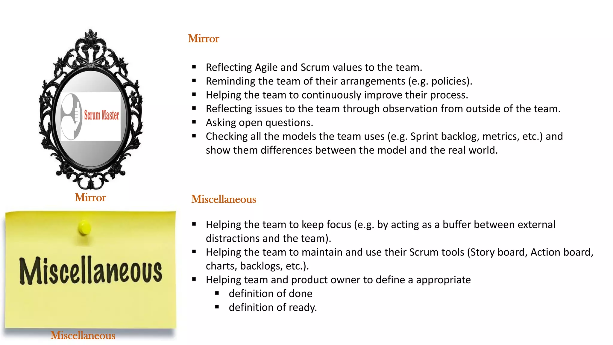 ▪ Reflecting Agile and Scrum values to the team.
▪ Reminding the team of their arrangements (e.g. policies).
▪ Helping the team to continuously improve their process.
▪ Reflecting issues to the team through observation from outside of the team.
▪ Asking open questions.
▪ Checking all the models the team uses (e.g. Sprint backlog, metrics, etc.) and
show them differences between the model and the real world.
▪ Helping the team to keep focus (e.g. by acting as a buffer between external
distractions and the team).
▪ Helping the team to maintain and use their Scrum tools (Story board, Action board,
charts, backlogs, etc.).
▪ Helping team and product owner to define a appropriate
▪ definition of done
▪ definition of ready.
Miscellaneous
Mirror
Miscellaneous
Mirror
 