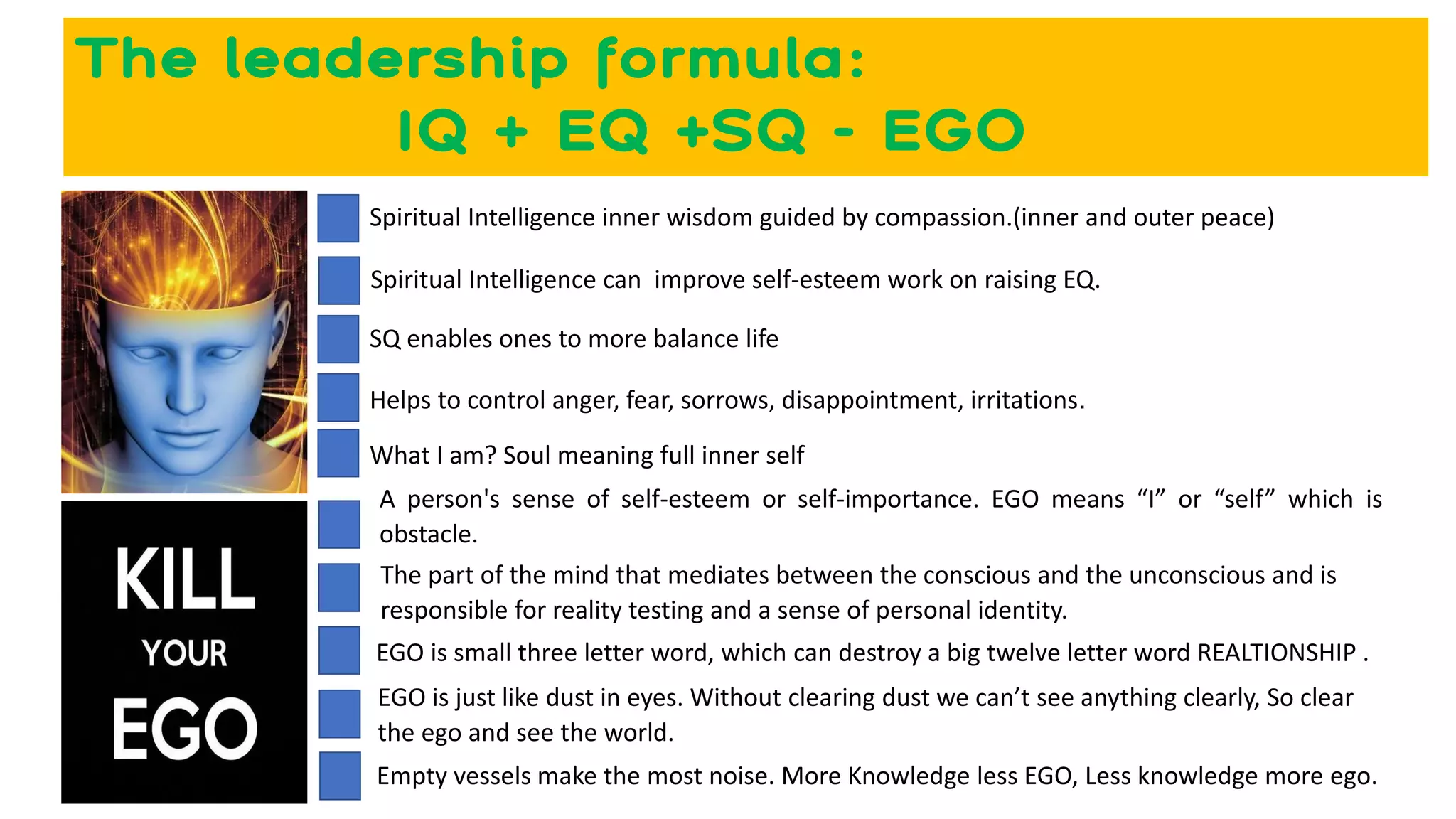 The leadership formula:
IQ + EQ +SQ - EGO
Spiritual Intelligence can improve self-esteem work on raising EQ.
SQ enables ones to more balance life
A person's sense of self-esteem or self-importance. EGO means “I” or “self” which is
obstacle.
The part of the mind that mediates between the conscious and the unconscious and is
responsible for reality testing and a sense of personal identity.
EGO is small three letter word, which can destroy a big twelve letter word REALTIONSHIP .
Helps to control anger, fear, sorrows, disappointment, irritations.
EGO is just like dust in eyes. Without clearing dust we can’t see anything clearly, So clear
the ego and see the world.
Empty vessels make the most noise. More Knowledge less EGO, Less knowledge more ego.
Spiritual Intelligence inner wisdom guided by compassion.(inner and outer peace)
What I am? Soul meaning full inner self
 