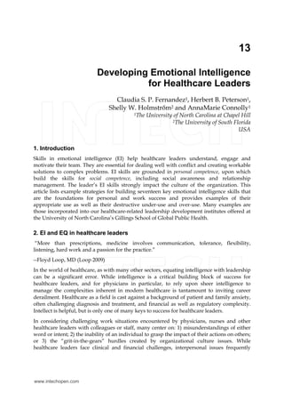 13
Developing Emotional Intelligence
for Healthcare Leaders
Claudia S. P. Fernandez1, Herbert B. Peterson1,
Shelly W. Holmstrőm2 and AnnaMarie Connolly1
1The University of North Carolina at Chapel Hill
2The University of South Florida
USA
1. Introduction
Skills in emotional intelligence (EI) help healthcare leaders understand, engage and
motivate their team. They are essential for dealing well with conflict and creating workable
solutions to complex problems. EI skills are grounded in personal competence, upon which
build the skills for social competence, including social awareness and relationship
management. The leader’s EI skills strongly impact the culture of the organization. This
article lists example strategies for building seventeen key emotional intelligence skills that
are the foundations for personal and work success and provides examples of their
appropriate use as well as their destructive under-use and over-use. Many examples are
those incorporated into our healthcare-related leadership development institutes offered at
the University of North Carolina’s Gillings School of Global Public Health.
2. EI and EQ in healthcare leaders
“More than prescriptions, medicine involves communication, tolerance, flexibility,
listening, hard work and a passion for the practice.”
--Floyd Loop, MD (Loop 2009)
In the world of healthcare, as with many other sectors, equating intelligence with leadership
can be a significant error. While intelligence is a critical building block of success for
healthcare leaders, and for physicians in particular, to rely upon sheer intelligence to
manage the complexities inherent in modern healthcare is tantamount to inviting career
derailment. Healthcare as a field is cast against a background of patient and family anxiety,
often challenging diagnosis and treatment, and financial as well as regulatory complexity.
Intellect is helpful, but is only one of many keys to success for healthcare leaders.
In considering challenging work situations encountered by physicians, nurses and other
healthcare leaders with colleagues or staff, many center on: 1) misunderstandings of either
word or intent; 2) the inability of an individual to grasp the impact of their actions on others;
or 3) the “grit-in-the-gears” hurdles created by organizational culture issues. While
healthcare leaders face clinical and financial challenges, interpersonal issues frequently
www.intechopen.com
 