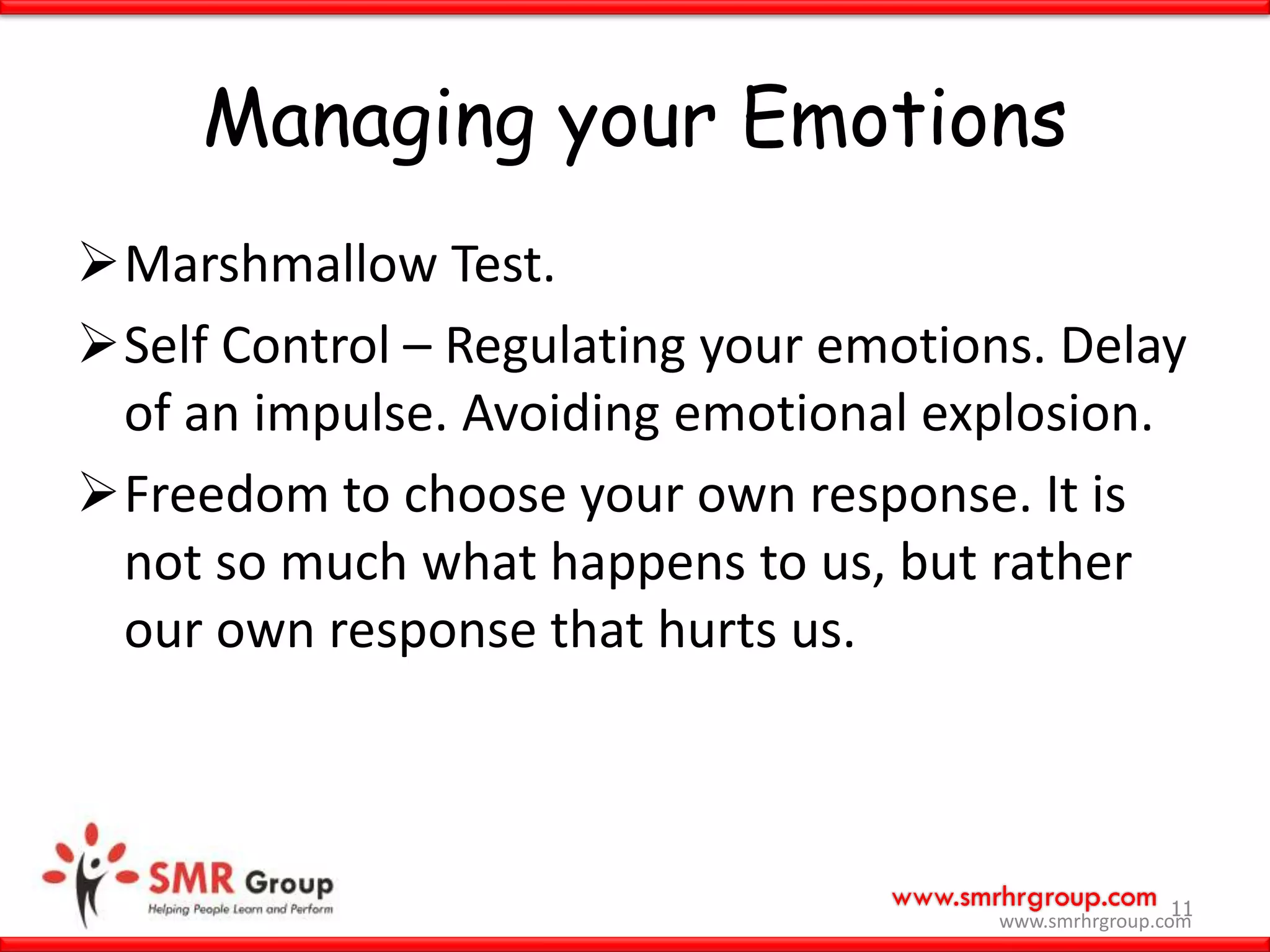 www.smrhrgroup.com
Managing your Emotions
Marshmallow Test.
Self Control – Regulating your emotions. Delay
of an impulse. Avoiding emotional explosion.
Freedom to choose your own response. It is
not so much what happens to us, but rather
our own response that hurts us.
11
www.smrhrgroup.com
 