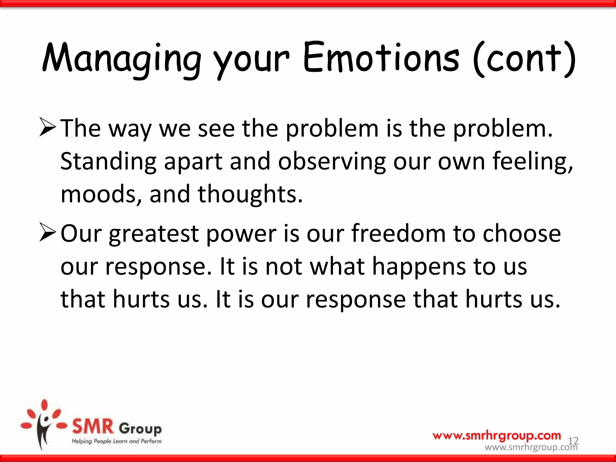 www.smrhrgroup.com
Managing your Emotions (cont)
The way we see the problem is the problem.
Standing apart and observing our own feeling,
moods, and thoughts.
Our greatest power is our freedom to choose
our response. It is not what happens to us
that hurts us. It is our response that hurts us.
12
www.smrhrgroup.com
 