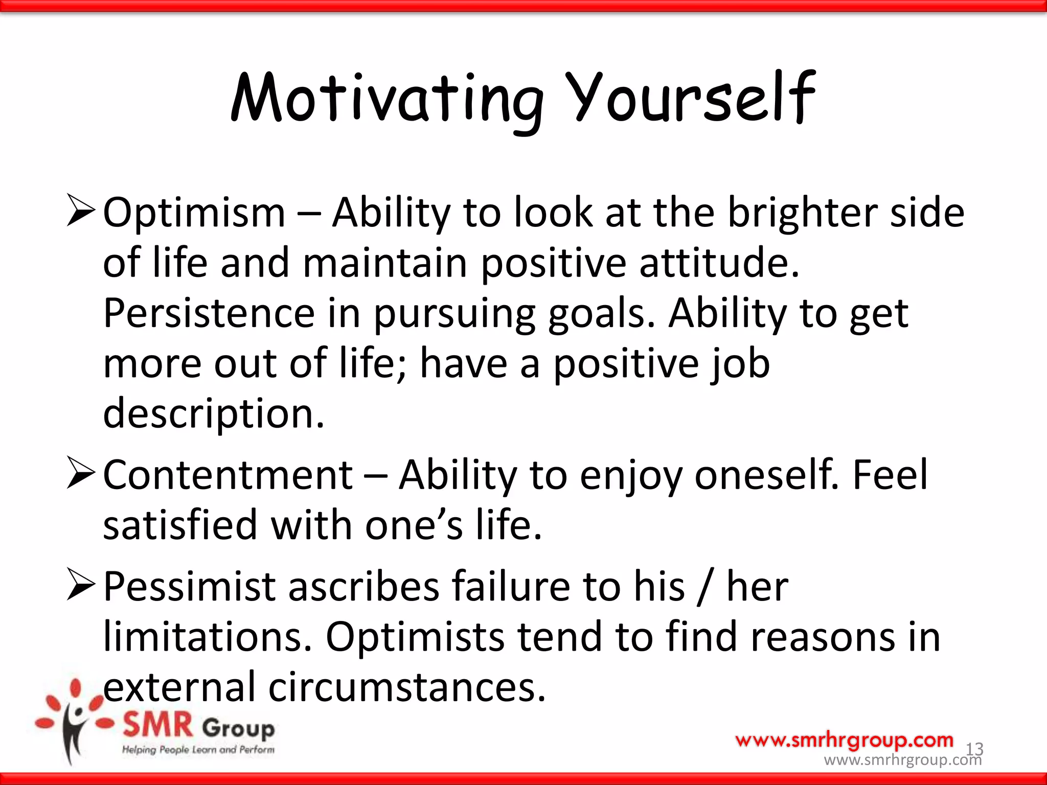 www.smrhrgroup.com
Motivating Yourself
Optimism – Ability to look at the brighter side
of life and maintain positive attitude.
Persistence in pursuing goals. Ability to get
more out of life; have a positive job
description.
Contentment – Ability to enjoy oneself. Feel
satisfied with one’s life.
Pessimist ascribes failure to his / her
limitations. Optimists tend to find reasons in
external circumstances.
13
www.smrhrgroup.com
 