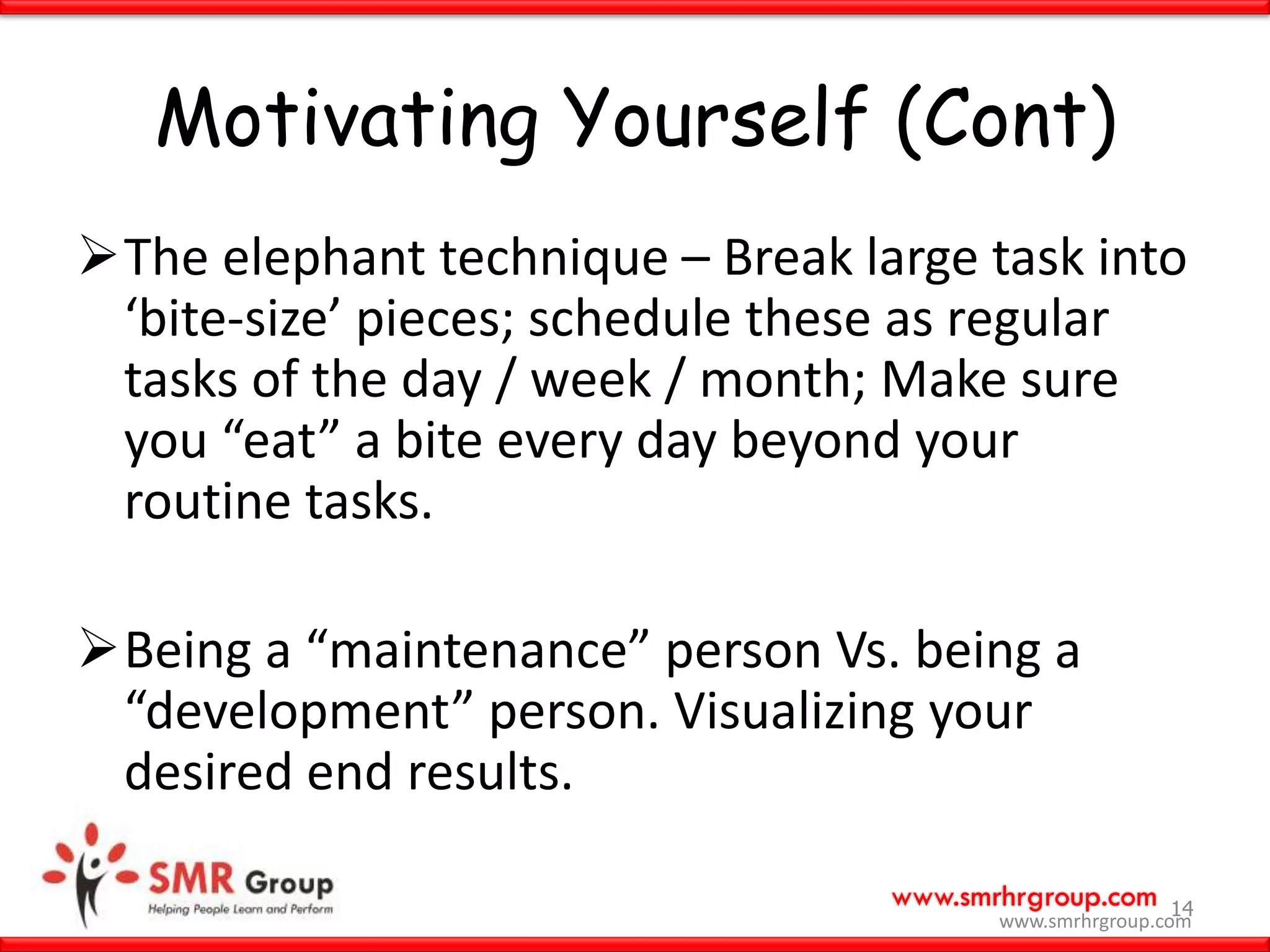 www.smrhrgroup.com
Motivating Yourself (Cont)
The elephant technique – Break large task into
‘bite-size’ pieces; schedule these as regular
tasks of the day / week / month; Make sure
you “eat” a bite every day beyond your
routine tasks.
Being a “maintenance” person Vs. being a
“development” person. Visualizing your
desired end results.
14
www.smrhrgroup.com
 