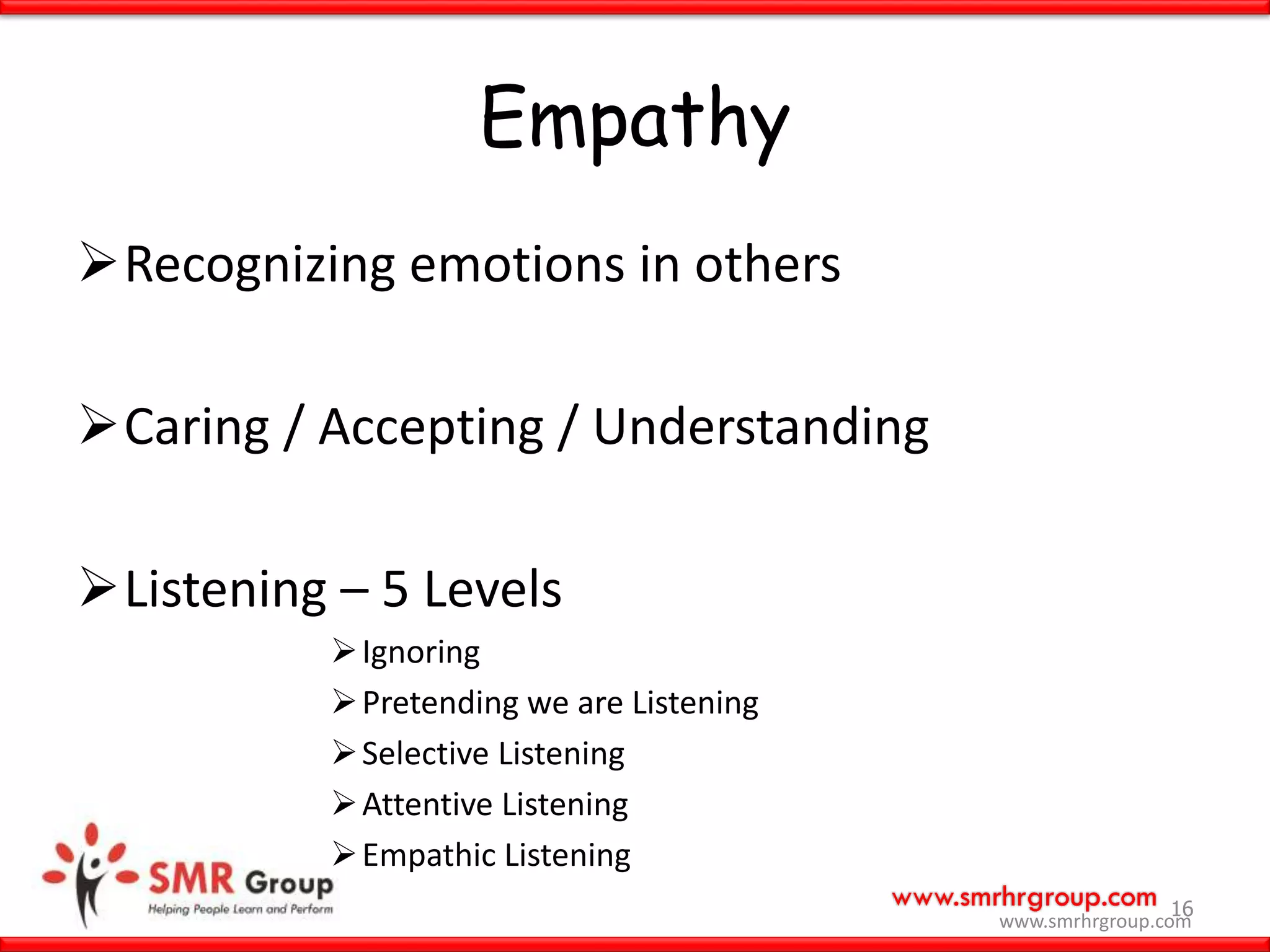 www.smrhrgroup.com
Empathy
Recognizing emotions in others
Caring / Accepting / Understanding
Listening – 5 Levels
Ignoring
Pretending we are Listening
Selective Listening
Attentive Listening
Empathic Listening
16
www.smrhrgroup.com
 
