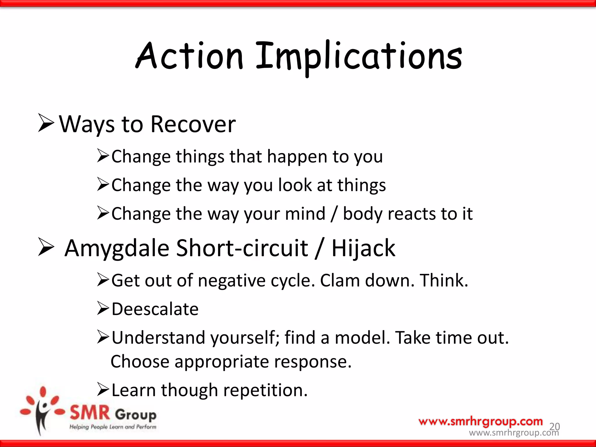 www.smrhrgroup.com
Action Implications
Ways to Recover
Change things that happen to you
Change the way you look at things
Change the way your mind / body reacts to it
 Amygdale Short-circuit / Hijack
Get out of negative cycle. Clam down. Think.
Deescalate
Understand yourself; find a model. Take time out.
Choose appropriate response.
Learn though repetition.
20
www.smrhrgroup.com
 