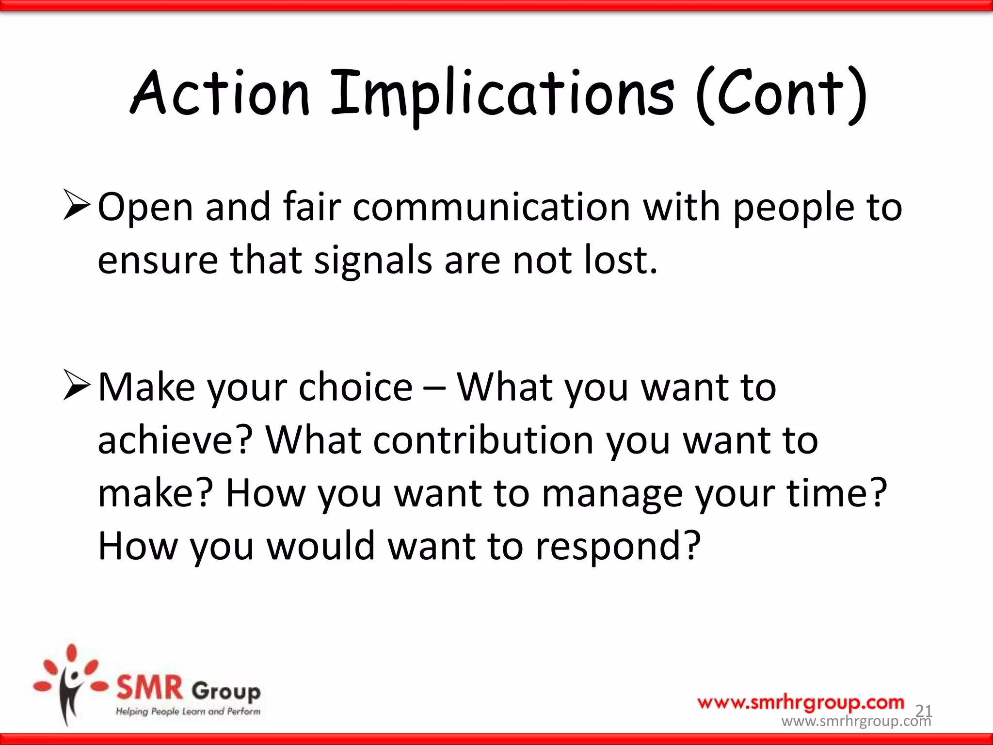 www.smrhrgroup.com
Action Implications (Cont)
Open and fair communication with people to
ensure that signals are not lost.
Make your choice – What you want to
achieve? What contribution you want to
make? How you want to manage your time?
How you would want to respond?
21
www.smrhrgroup.com
 