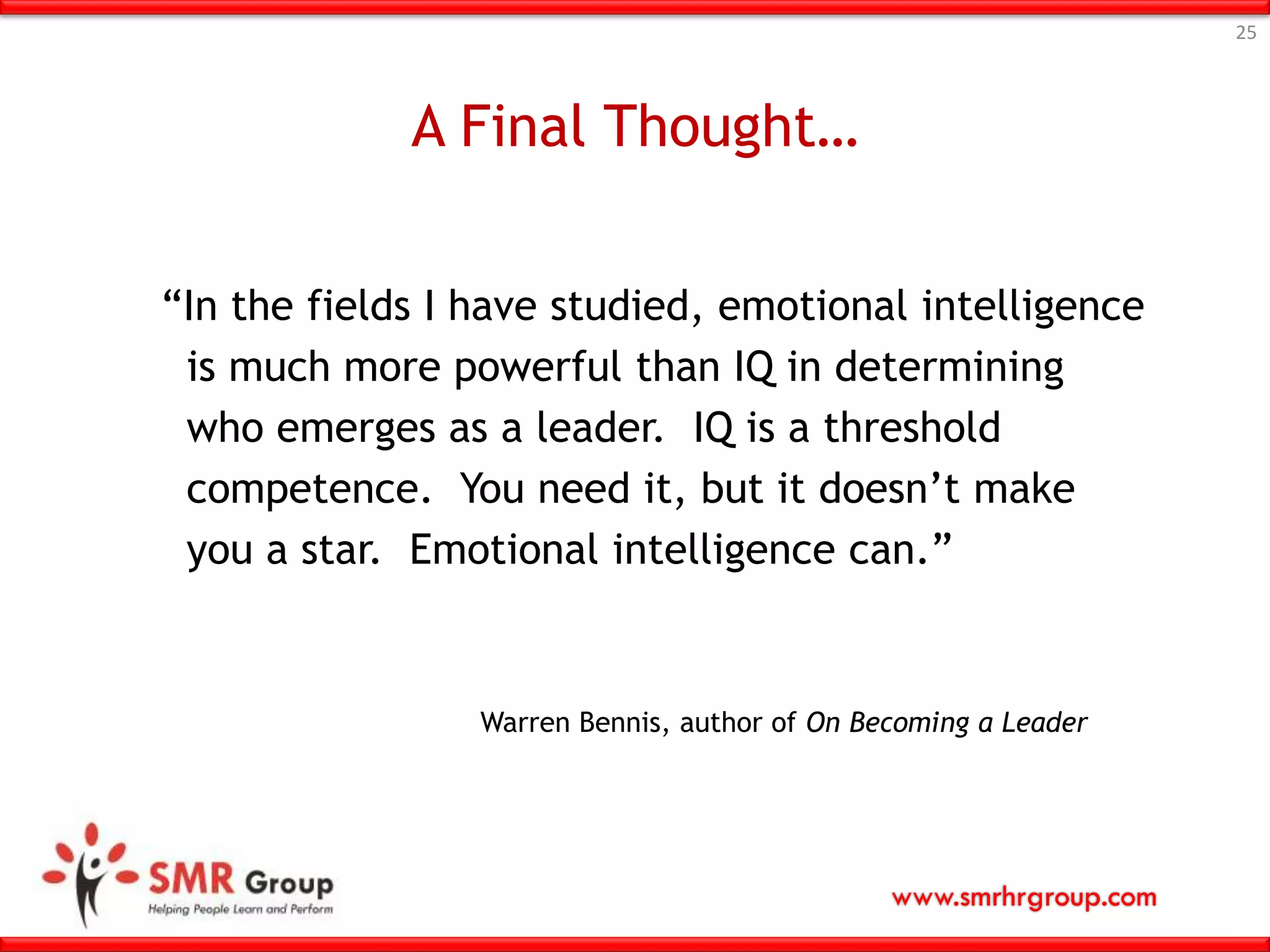 www.smrhrgroup.com
A Final Thought…
“In the fields I have studied, emotional intelligence
is much more powerful than IQ in determining
who emerges as a leader. IQ is a threshold
competence. You need it, but it doesn’t make
you a star. Emotional intelligence can.”
25
Warren Bennis, author of On Becoming a Leader
 