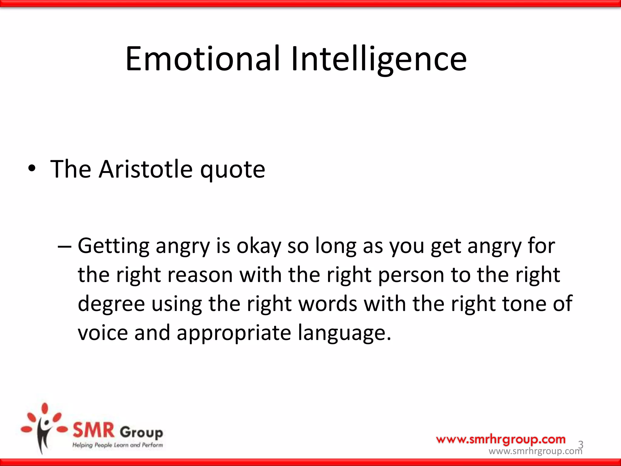 www.smrhrgroup.com 3
Emotional Intelligence
• The Aristotle quote
– Getting angry is okay so long as you get angry for
the right reason with the right person to the right
degree using the right words with the right tone of
voice and appropriate language.
www.smrhrgroup.com
 