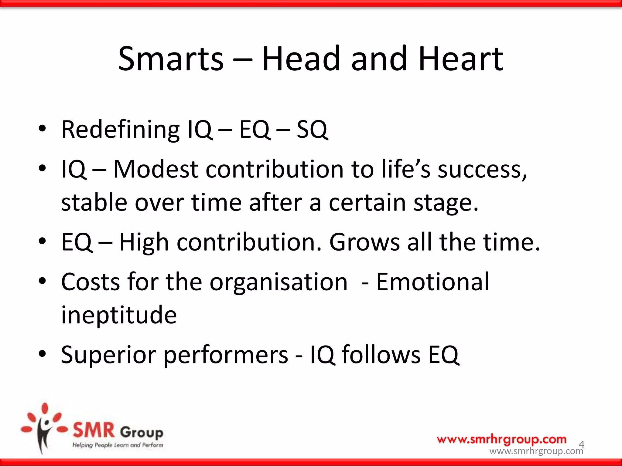 www.smrhrgroup.com 4
Smarts – Head and Heart
• Redefining IQ – EQ – SQ
• IQ – Modest contribution to life’s success,
stable over time after a certain stage.
• EQ – High contribution. Grows all the time.
• Costs for the organisation - Emotional
ineptitude
• Superior performers - IQ follows EQ
www.smrhrgroup.com
 