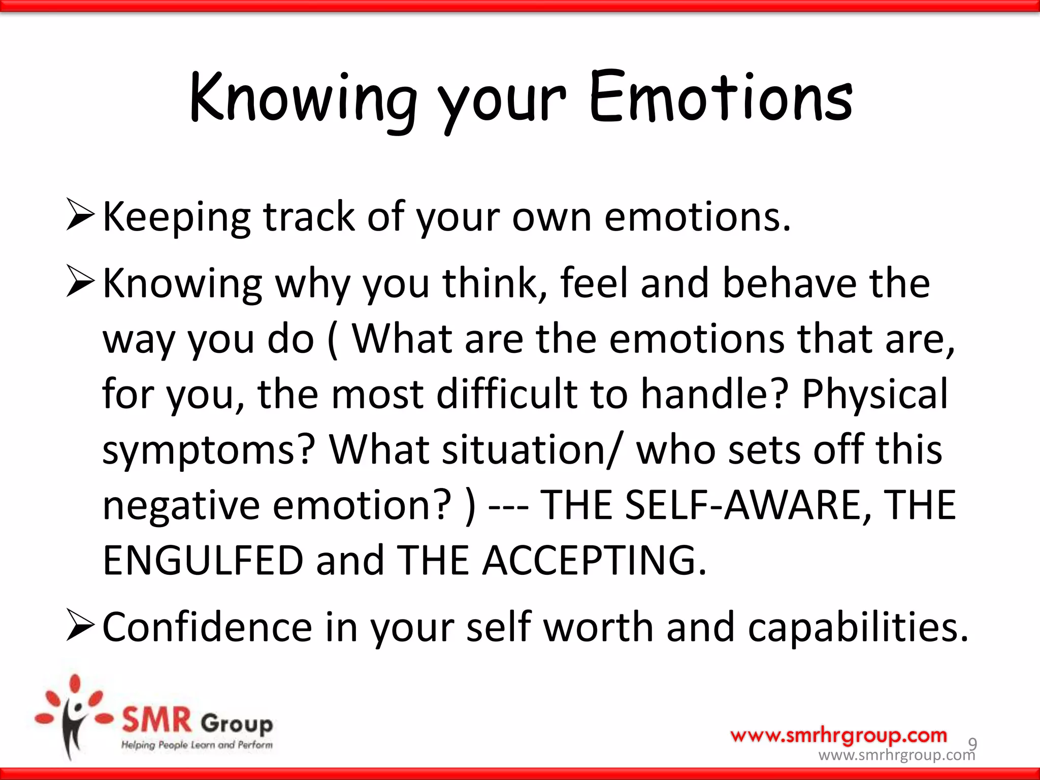 www.smrhrgroup.com
Knowing your Emotions
Keeping track of your own emotions.
Knowing why you think, feel and behave the
way you do ( What are the emotions that are,
for you, the most difficult to handle? Physical
symptoms? What situation/ who sets off this
negative emotion? ) --- THE SELF-AWARE, THE
ENGULFED and THE ACCEPTING.
Confidence in your self worth and capabilities.
9
www.smrhrgroup.com
 