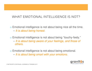 What Emotional Intelligence is Not?What Emotional Intelligence is Not?What Emotional Intelligence is Not?What Emotional Intelligence is Not?
o Emotional intelligence is not about being nice all the time.
– It is about being honest.
© NETWORTH CONTINUAL LEARNING & TRAINING 2011
o Emotional intelligence is not about being “touchy-feely.”
– It is about being aware of your feelings, and those of
others.
o Emotional intelligence is not about being emotional.
– It is about being smart with your emotions.
 