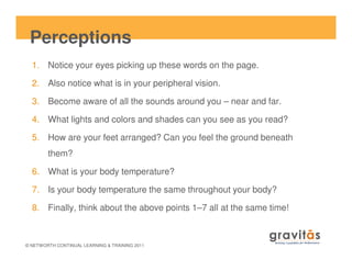 Perceptions
1. Notice your eyes picking up these words on the page.
2. Also notice what is in your peripheral vision.
3. Become aware of all the sounds around you – near and far.
4. What lights and colors and shades can you see as you read?
5. How are your feet arranged? Can you feel the ground beneath
© NETWORTH CONTINUAL LEARNING & TRAINING 2011
5. How are your feet arranged? Can you feel the ground beneath
them?
6. What is your body temperature?
7. Is your body temperature the same throughout your body?
8. Finally, think about the above points 1–7 all at the same time!
 