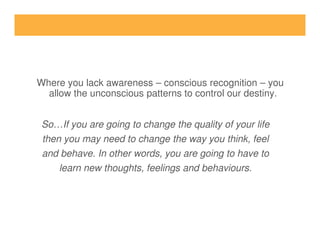 So…If you are going to change the quality of your life
Where you lack awareness – conscious recognition – you
allow the unconscious patterns to control our destiny.
So…If you are going to change the quality of your life
then you may need to change the way you think, feel
and behave. In other words, you are going to have to
learn new thoughts, feelings and behaviours.
 