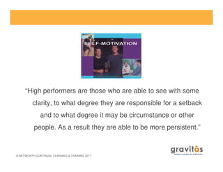 © NETWORTH CONTINUAL LEARNING & TRAINING 2011
“High performers are those who are able to see with some
clarity, to what degree they are responsible for a setback
and to what degree it may be circumstance or other
people. As a result they are able to be more persistent.”
 