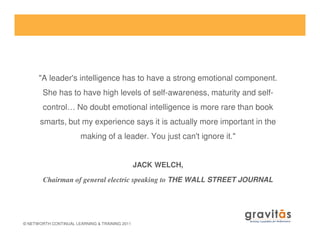 "A leader's intelligence has to have a strong emotional component.
She has to have high levels of self-awareness, maturity and self-
control… No doubt emotional intelligence is more rare than book
smarts, but my experience says it is actually more important in the
© NETWORTH CONTINUAL LEARNING & TRAINING 2011
smarts, but my experience says it is actually more important in the
making of a leader. You just can't ignore it."
JACK WELCH,
Chairman of general electric speaking to THE WALL STREET JOURNAL
 