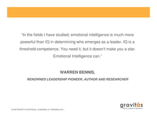 “In the fields I have studied, emotional intelligence is much more
powerful than IQ in determining who emerges as a leader. IQ is a
threshold competence. You need it, but it doesn't make you a star.
Emotional Intelligence can.”
© NETWORTH CONTINUAL LEARNING & TRAINING 2011
WARREN BENNIS,
RENOWNED LEADERSHIP PIONEER, AUTHOR AND RESEARCHER
 