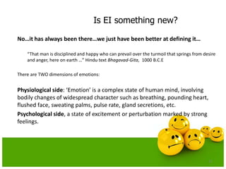 Is EI something new?
No…it has always been there…we just have been better at defining it…
“That man is disciplined and happy who can prevail over the turmoil that springs from desire
and anger, here on earth …” Hindu text Bhagavad-Gita, 1000 B.C.E
There are TWO dimensions of emotions:
Physiological side: ‘Emotion’ is a complex state of human mind, involving
bodily changes of widespread character such as breathing, pounding heart,
flushed face, sweating palms, pulse rate, gland secretions, etc.
Psychological side, a state of excitement or perturbation marked by strong
feelings.
11
 