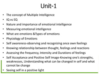 Unit-1
• The concept of Multiple Intelligence
• IQ vs EQ
• Nature and importance of emotional intelligence
• Measuring emotional intelligence
• What are emotions &Types of emotions
• Physiology of Emotions
• Self awareness-observing and recognizing once own feelings
• Knowing relationship between thought, feelings and reactions
• Assessing the frequency, Intensity and Durations of feelings
• Self Acceptance and Positive Self Image-Knowing one’s strengths,
weaknesses, Understanding what can be changed in self and what
cannot be change
• Seeing self in a positive light
 