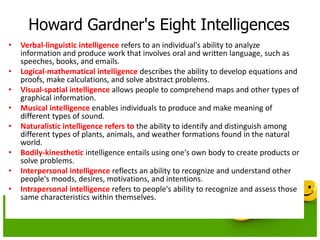 Howard Gardner's Eight Intelligences
• Verbal-linguistic intelligence refers to an individual's ability to analyze
information and produce work that involves oral and written language, such as
speeches, books, and emails.
• Logical-mathematical intelligence describes the ability to develop equations and
proofs, make calculations, and solve abstract problems.
• Visual-spatial intelligence allows people to comprehend maps and other types of
graphical information.
• Musical intelligence enables individuals to produce and make meaning of
different types of sound.
• Naturalistic intelligence refers to the ability to identify and distinguish among
different types of plants, animals, and weather formations found in the natural
world.
• Bodily-kinesthetic intelligence entails using one's own body to create products or
solve problems.
• Interpersonal intelligence reflects an ability to recognize and understand other
people's moods, desires, motivations, and intentions.
• Intrapersonal intelligence refers to people's ability to recognize and assess those
same characteristics within themselves.
 