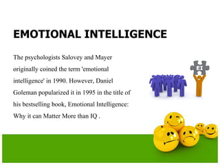EMOTIONAL INTELLIGENCE
The psychologists Salovey and Mayer
originally coined the term 'emotional
intelligence' in 1990. However, Daniel
Goleman popularized it in 1995 in the title of
his bestselling book, Emotional Intelligence:
Why it can Matter More than IQ .
 