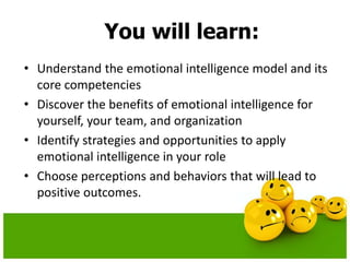 You will learn:
• Understand the emotional intelligence model and its
core competencies
• Discover the benefits of emotional intelligence for
yourself, your team, and organization
• Identify strategies and opportunities to apply
emotional intelligence in your role
• Choose perceptions and behaviors that will lead to
positive outcomes.
 