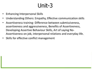 Unit-3
• Enhancing Interpersonal Skills
• Understanding Others: Empathy, Effective communication skills
• Assertiveness training- Difference between submissiveness,
assertiveness and aggressiveness, Benefits of Assertiveness,
Developing Assertive Behaviour Skills, Art of saying No-
Assertiveness on job, interpersonal relations and everyday life.
• Skills for effective conflict management
 