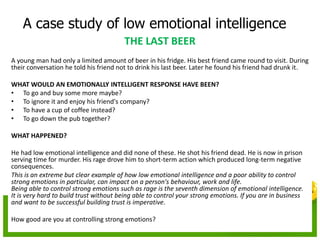 A case study of low emotional intelligence
THE LAST BEER
A young man had only a limited amount of beer in his fridge. His best friend came round to visit. During
their conversation he told his friend not to drink his last beer. Later he found his friend had drunk it.
WHAT WOULD AN EMOTIONALLY INTELLIGENT RESPONSE HAVE BEEN?
• To go and buy some more maybe?
• To ignore it and enjoy his friend's company?
• To have a cup of coffee instead?
• To go down the pub together?
WHAT HAPPENED?
He had low emotional intelligence and did none of these. He shot his friend dead. He is now in prison
serving time for murder. His rage drove him to short-term action which produced long-term negative
consequences.
This is an extreme but clear example of how low emotional intelligence and a poor ability to control
strong emotions in particular, can impact on a person's behaviour, work and life.
Being able to control strong emotions such as rage is the seventh dimension of emotional intelligence.
It is very hard to build trust without being able to control your strong emotions. If you are in business
and want to be successful building trust is imperative.
How good are you at controlling strong emotions?
 
