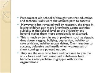 Predominant old school of thought was that education and technical skills were the assured path to success. However it has revealed well by research, the craze in letting children gain more knowledge about technical subjects at the school level to the university and beyond makes them more emotionally unbalanced.  This is much evident in youth problems such as despair, drug abuse, ragging, bullying, depression, inability to take criticism, inability accept defeat, Over reaction to success, defensive and hostile when weaknesses or short comings are pointed out etc.  They are the ones who have and continue to join the work force and their emotional imbalances have become a new problem to grapple with for the organizations.  