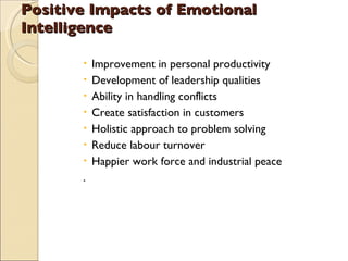 Positive Impacts of Emotional Intelligence Improvement in personal productivity Development of leadership qualities Ability in handling conflicts  Create satisfaction in customers Holistic approach to problem solving Reduce labour turnover Happier work force and industrial peace . 