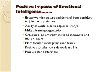 Positive Impacts of Emotional Intelligence…….. Better working culture and demand from outsiders to join the organization Ability of work force to adjust to change Make a learning organization Creation of an environment to be innovative and more creative More focused work groups and teams  Positive attitudes towards work and life. Produce star performers 