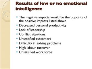 Results of low or no emotional intelligence The negative impacts would be the opposite of the positive impacts listed above Decreased personal productivity Lack of leadership Conflict situations  Unsatisfied customers Difficulty in solving problems High labour turnover Unsatisfied work force 