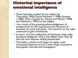 Historical importance of emotional intelligence There had been studies on the subject by Thorndick( 1920) David Wechsler ( 1940) Gardner ( 1983). More recently by  Salovey and Mayor( 1990) and Goleman ( 1995) on the subject. As a result of the growing acknowledgement of professionals for the importance and relevance of emotions to work outcomes , the research on the topic continued to gain momentum,  It wasn’t until the publication of Goleman’s best seller  Emotional Intelligence: Why It Can Matter More Than IQ  that the term became widely popularized.  Thereafter, articles on EI began to appear with increasing frequency across a wide range of academic and popular journals and newspapers. 