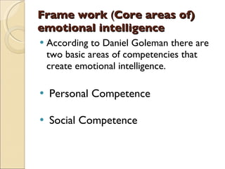 Frame work  ( Core areas of) emotional intelligence According to Daniel Goleman there are two basic areas of competencies that create emotional intelligence. Personal Competence Social Competence 
