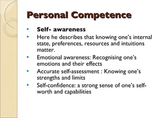 Personal Competence Self- awareness Here he describes that knowing one’s internal state, preferences, resources and intuitions matter. Emotional awareness: Recognising one’s emotions and their effects Accurate self-assessment : Knowing one’s strengths and limits Self-confidence: a strong sense of one’s self-worth and capabilities 