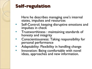 Self-regulation Here he describes managing one’s internal states, impulses and resources Self-Control; keeping disruptive emotions and impulses in check Trustworthiness : maintaining standards of honesty and integrity Conscientiousness: Taking responsibility for personal performance Adaptability: Flexibility in handling change Innovation: Being comfortable with novel ideas, approaches and new information. 