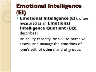 Emotional Intelligence  ( EI) Emotional Intelligence  ( EI ), often measured as an  Emotional Intelligence Quotient  ( EQ ), describes : an ability capacity, or skill to perceive, assess, and manage the emotions of  one's self, of others, and of groups.  