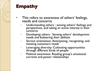 Empathy This refers to awareness of others’ feelings, needs and concerns  Understanding others : sensing others’ feelings and perspectives, and taking an active interest in their concerns Developing others : Sensing others’ development needs and bolstering their abilities Service orientation; Anticipating, recognizing, and meeting customers needs Leveraging diversity: Cultivating opportunities through different kinds of people Political awareness: Reading group’s emotional currents and power relationships 