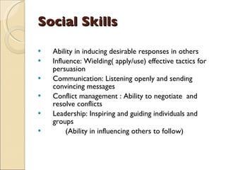 Social Skills Ability in inducing desirable responses in others Influence: Wielding( apply/use) effective tactics for persuasion Communication: Listening openly and sending convincing messages Conflict management : Ability to negotiate  and resolve conflicts Leadership: Inspiring and guiding individuals and groups (Ability in influencing others to follow) 