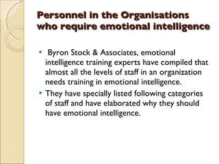 Personnel in the Organisations who require emotional intelligence Byron Stock & Associates, emotional intelligence training experts have compiled that almost all the levels of staff in an organization needs training in emotional intelligence.  They have specially listed following categories of staff and have elaborated why they should have emotional intelligence. 