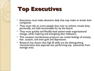 Top Executives Executives must make decisions daily that may make or break their companies.  They must rely on more people than ever to achieve results they, personally, are held accountable for by the board.  They must quickly and flexibly lead system-wide organizational change, while inspiring and energizing their followers.  This constant, burdensome pressure can create feelings of anxiety, fear, caution, and even guilt and depression.  Research has shown that high EI skills are the distinguishing characteristics that separate star performing top  executives from average ones.  