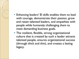 Enhancing leaders' EI skills enables them to lead with courage, demonstrate their passion, grow and retain talented leaders, and empathize with people while humanely challenging them to meet demanding business goals.  The resilient, flexible, strong organizational culture that is created by such a leader attracts talented people, ensures organizational success (through thick and thin), and creates a lasting legacy. 