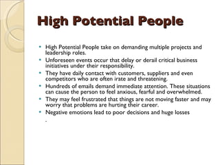 High Potential People High Potential People take on demanding multiple projects and leadership roles.  Unforeseen events occur that delay or derail critical business initiatives under their responsibility.  They have daily contact with customers, suppliers and even competitors who are often irate and threatening.  Hundreds of emails demand immediate attention. These situations can cause the person to feel anxious, fearful and overwhelmed.  They may feel frustrated that things are not moving faster and may worry that problems are hurting their career.  Negative emotions lead to poor decisions and huge losses .  