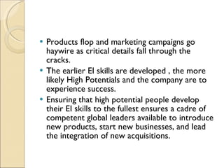 Products flop and marketing campaigns go haywire as critical details fall through the cracks. The earlier EI skills are developed , the more likely High Potentials and the company are to experience success.  Ensuring that high potential people develop their EI skills to the fullest ensures a cadre of competent global leaders available to introduce new products, start new businesses, and lead the integration of new acquisitions. 