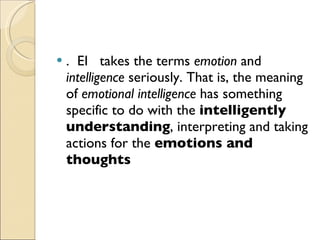 .  EI  takes the terms  emotion  and  intelligence  seriously. That is, the meaning of  emotional intelligence  has something specific to do with the  intelligently understanding , interpreting and taking actions for the  emotions and thoughts   